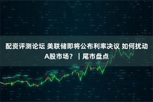 配资评测论坛 美联储即将公布利率决议 如何扰动A股市场？｜尾市盘点