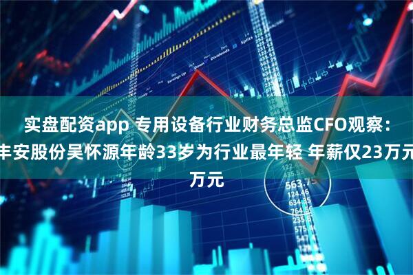 实盘配资app 专用设备行业财务总监CFO观察：丰安股份吴怀源年龄33岁为行业最年轻 年薪仅23万元