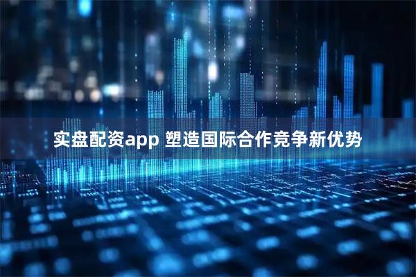 实盘配资app 塑造国际合作竞争新优势
