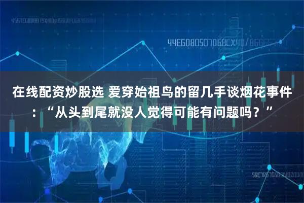 在线配资炒股选 爱穿始祖鸟的留几手谈烟花事件：“从头到尾就没人觉得可能有问题吗？”