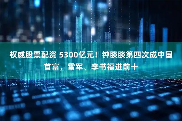 权威股票配资 5300亿元！钟睒睒第四次成中国首富，雷军、李书福进前十
