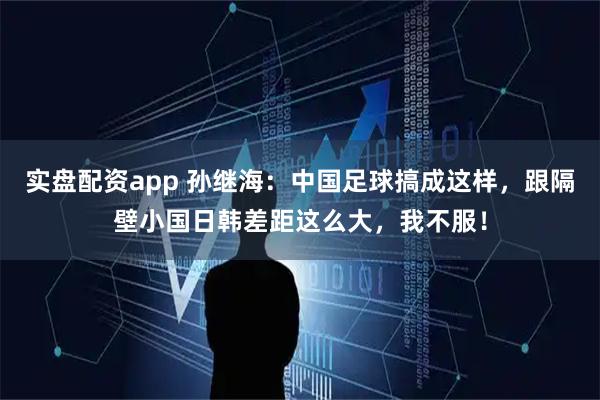 实盘配资app 孙继海：中国足球搞成这样，跟隔壁小国日韩差距这么大，我不服！