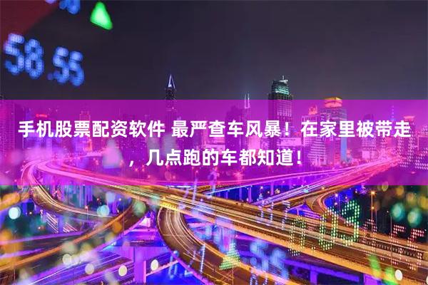 手机股票配资软件 最严查车风暴！在家里被带走，几点跑的车都知道！