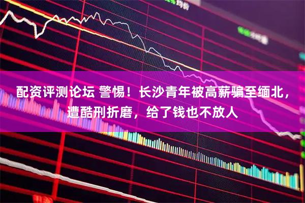 配资评测论坛 警惕！长沙青年被高薪骗至缅北，遭酷刑折磨，给了钱也不放人