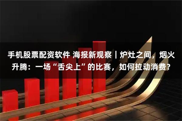 手机股票配资软件 海报新观察｜炉灶之间，烟火升腾：一场“舌尖上”的比赛，如何拉动消费？