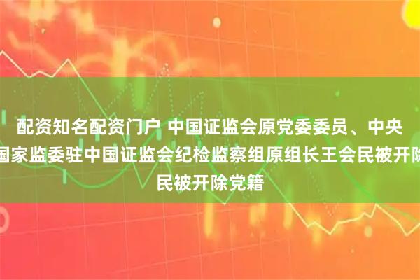 配资知名配资门户 中国证监会原党委委员、中央纪委国家监委驻中国证监会纪检监察组原组长王会民被开除党籍