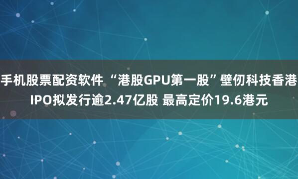 手机股票配资软件 “港股GPU第一股”壁仞科技香港IPO拟发行逾2.47亿股 最高定价19.6港元