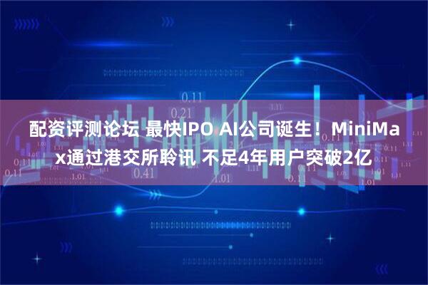 配资评测论坛 最快IPO AI公司诞生！MiniMax通过港交所聆讯 不足4年用户突破2亿